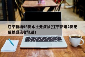 辽宁新增95例本土无症状(辽宁新增2例无症状感染者轨迹)