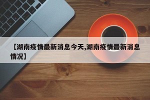 【湖南疫情最新消息今天,湖南疫情最新消息情况】