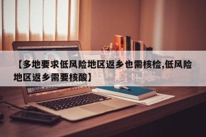 【多地要求低风险地区返乡也需核检,低风险地区返乡需要核酸】