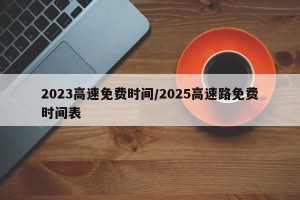 2023高速免费时间/2025高速路免费时间表