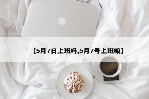 【5月7日上班吗,5月7号上班嘛】