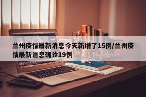 兰州疫情最新消息今天新增了15例/兰州疫情最新消息确诊19例