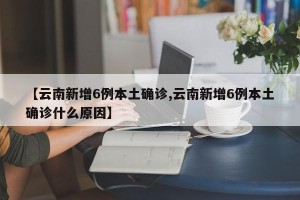 【云南新增6例本土确诊,云南新增6例本土确诊什么原因】