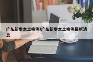 广东新增本土病例/广东新增本土病例最新消息