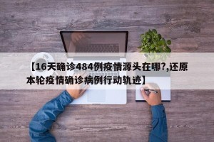 【16天确诊484例疫情源头在哪?,还原本轮疫情确诊病例行动轨迹】