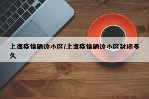 上海疫情确诊小区/上海疫情确诊小区封闭多久