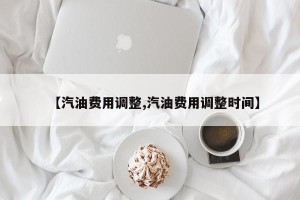 【汽油费用调整,汽油费用调整时间】