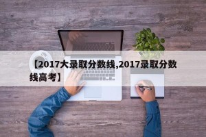 【2017大录取分数线,2017录取分数线高考】