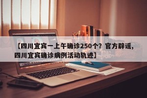 【四川宜宾一上午确诊250个？官方辟谣,四川宜宾确诊病例活动轨迹】