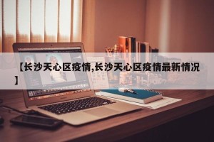【长沙天心区疫情,长沙天心区疫情最新情况】