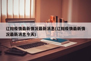 辽阳疫情最新情况最新消息(辽阳疫情最新情况最新消息今天)