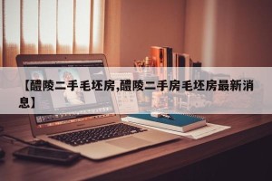 【醴陵二手毛坯房,醴陵二手房毛坯房最新消息】