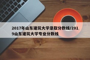 2017年山东建筑大学录取分数线/2019山东建筑大学专业分数线