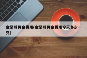 金至尊黄金费用(金至尊黄金费用今天多少一克)