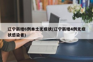 辽宁新增6例本土无症状(辽宁新增4例无症状感染者)
