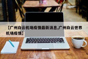 【广州白云机场疫情最新消息,广州白云世界机场疫情】