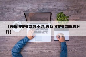 【自动挡变速箱哪个好,自动挡变速箱选哪种好】