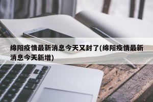 绵阳疫情最新消息今天又封了(绵阳疫情最新消息今天新增)
