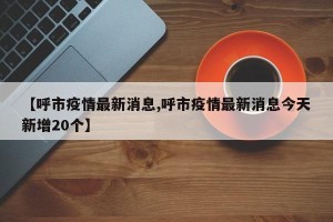 【呼市疫情最新消息,呼市疫情最新消息今天新增20个】