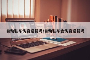 自动驻车伤变速箱吗/自动驻车会伤变速箱吗
