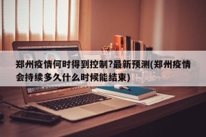 郑州疫情何时得到控制?最新预测(郑州疫情会持续多久什么时候能结束)