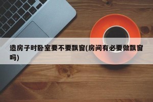 造房子时卧室要不要飘窗(房间有必要做飘窗吗)