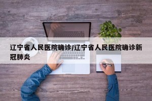 辽宁省人民医院确诊/辽宁省人民医院确诊新冠肺炎