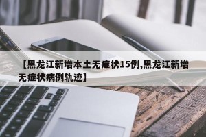 【黑龙江新增本土无症状15例,黑龙江新增无症状病例轨迹】