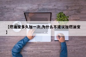 【燃油宝多久加一次,为什么不建议加燃油宝】