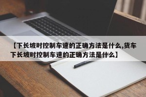 【下长坡时控制车速的正确方法是什么,货车下长坡时控制车速的正确方法是什么】