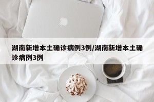 湖南新增本土确诊病例3例/湖南新增本土确诊病例3例