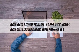 西安新增174例本土确诊104例非密接(西安出现无症状感染者密切接触者)