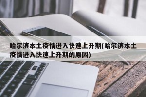 哈尔滨本土疫情进入快速上升期(哈尔滨本土疫情进入快速上升期的原因)