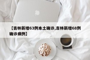 【吉林新增63例本土确诊,吉林新增68例确诊病例】