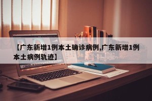 【广东新增1例本土确诊病例,广东新增1例本土病例轨迹】