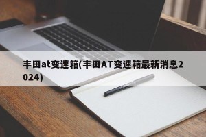 丰田at变速箱(丰田AT变速箱最新消息2024)
