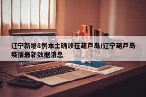 辽宁新增8例本土确诊在葫芦岛/辽宁葫芦岛疫情最新数据消息
