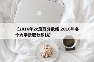 【2016年2c录取分数线,2016年各个大学录取分数线】