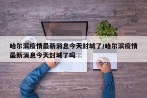 哈尔滨疫情最新消息今天封城了/哈尔滨疫情最新消息今天封城了吗