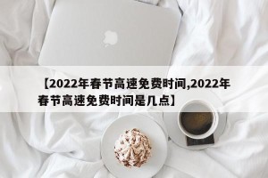 【2022年春节高速免费时间,2022年春节高速免费时间是几点】