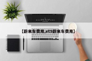 【蔚来车费用,et9蔚来车费用】