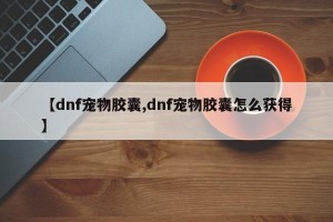 【dnf宠物胶囊,dnf宠物胶囊怎么获得】