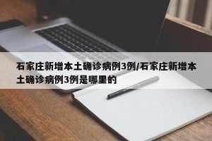 石家庄新增本土确诊病例3例/石家庄新增本土确诊病例3例是哪里的