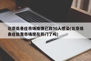 北京岳各庄市场疫情已致50人感染(北京岳各庄批发市场现在开门了吗)
