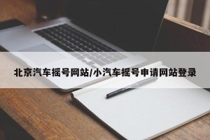 北京汽车摇号网站/小汽车摇号申请网站登录