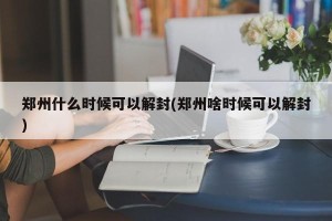 郑州什么时候可以解封(郑州啥时候可以解封)