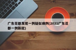 广东花都发现一例疑似病例(2021广东花都一例新冠)