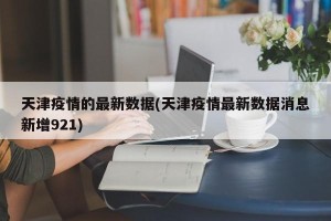 天津疫情的最新数据(天津疫情最新数据消息新增921)