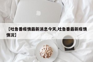 【吐鲁番疫情最新消息今天,吐鲁番最新疫情情况】