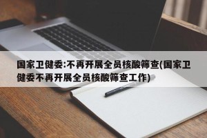 国家卫健委:不再开展全员核酸筛查(国家卫健委不再开展全员核酸筛查工作)